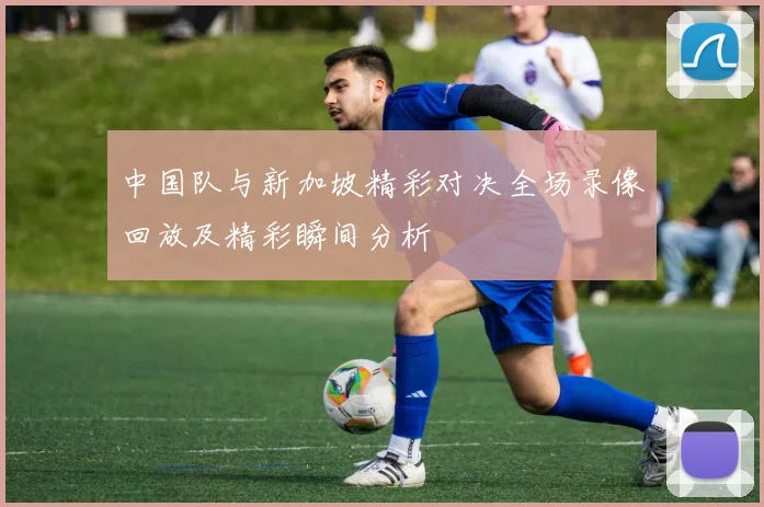 中国队与新加坡精彩对决全场录像回放及精彩瞬间分析